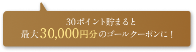 30ポイント貯まると最大30,000円分のゴールクーポンに！